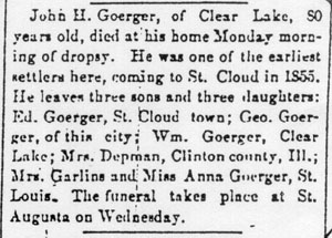 John H. Goerger, of Clear Lake, 80 years old, died at his home Monday morning of dropsy.  He was one of the earliest settlers here, coming to St. Cloud in 1855. He leaves three sons and three daughters: Ed. Goerger, St. Cloud town; Geo. Goerger, of this city; Wm. Goerger, Clear Lake; Mrs. Depman, Clinton county, Ill.; Mrs. Garlins and Miss Anna Goerger, St. Louis. The funeral takes place at St. Augusta on Wednesday.